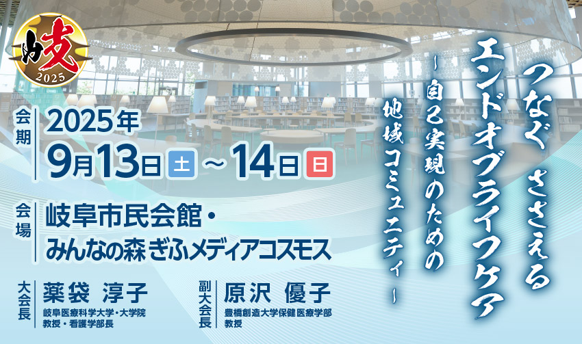 【テーマ】つなぐ ささえる エンドオブライフケア －自己実現のための地域コミュニティ－ 【開催日】2025年 9月13日(土) ～ 14日(日) 【会場】岐阜市民会館・みんなの森ぎふメディアコスモス 【大会長】薬袋 淳子（岐阜医療科学大学・大学院　教授・看護学部長） 【副大会長】原沢 優子（豊橋創造大学保健医療学部　教授）